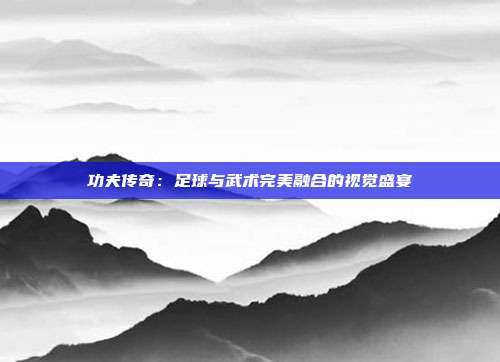 功夫传奇：足球与武术完美融合的视觉盛宴