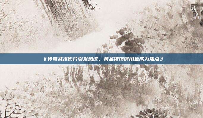 《传奇武术影片引发热议，黄圣依饰演角色成为焦点》