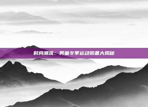 时尚潮流：男童冬季运动装备大揭秘