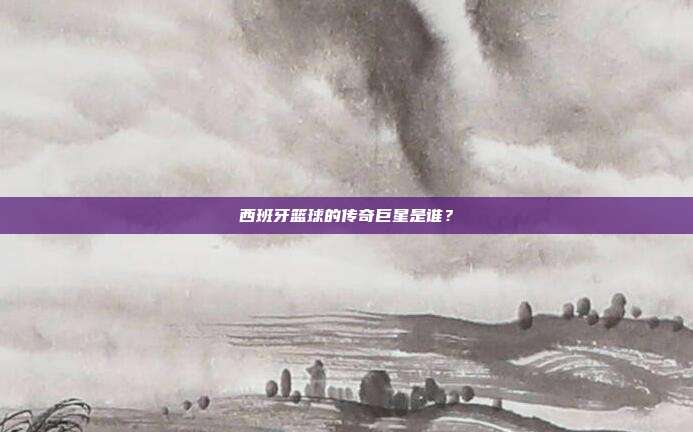 西班牙篮球的传奇巨星是谁？