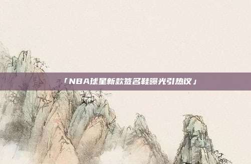 「NBA球星新款签名鞋曝光引热议」