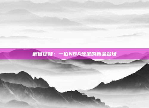 瞩目球鞋：一位NBA球星的新品登场