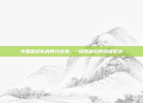 中国篮球队的得分庆祝: 一场胜利后的情绪表达