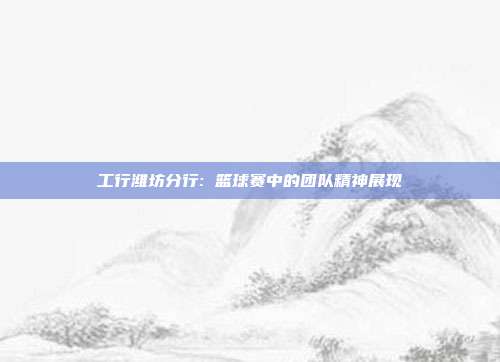 工行潍坊分行: 篮球赛中的团队精神展现