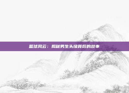 篮球风云：揭秘男生头像背后的故事