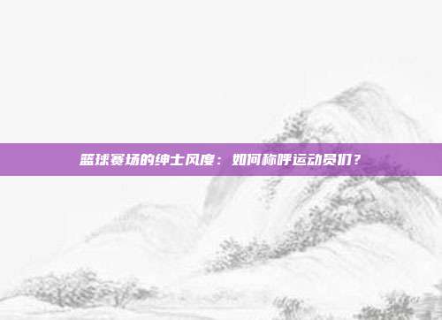 篮球赛场的绅士风度：如何称呼运动员们？