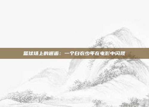 篮球场上的邂逅：一个白衣少年在电影中闪现