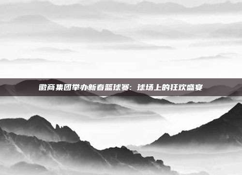 徽商集团举办新春篮球赛: 球场上的狂欢盛宴