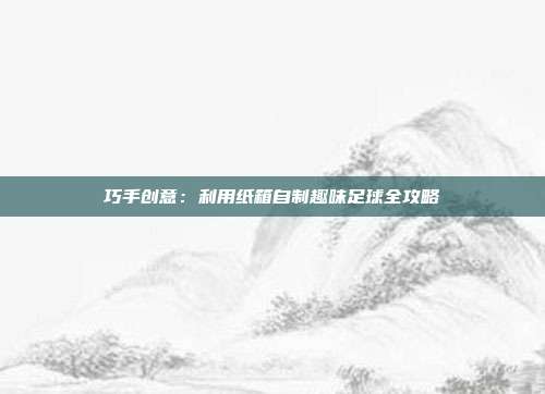 巧手创意：利用纸箱自制趣味足球全攻略