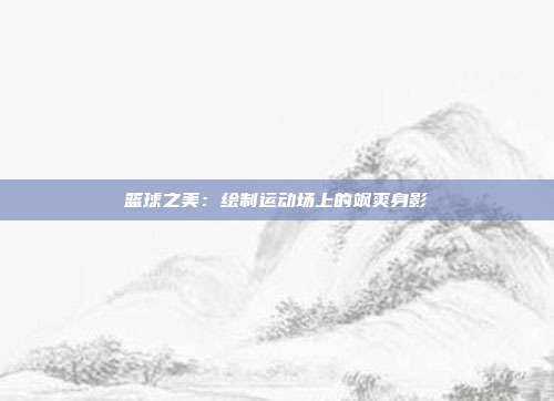 篮球之美：绘制运动场上的飒爽身影