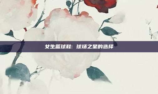 女生篮球鞋: 球场之星的选择