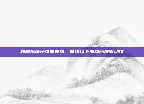 独自挥洒汗水的时刻：篮球场上的华丽庆祝动作