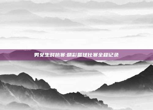 男女生对抗赛:精彩篮球比赛全程记录