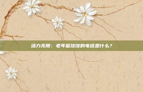 活力无限：老年篮球馆的电话是什么？