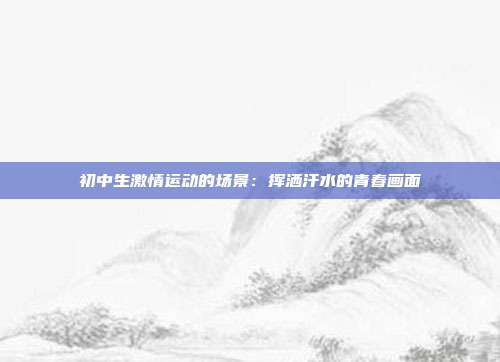 初中生激情运动的场景：挥洒汗水的青春画面