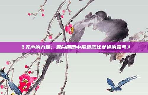 《无声的力量：黑白画面中展现篮球女将的霸气》