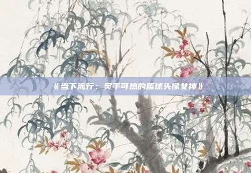 《当下流行：炙手可热的篮球头像女神》