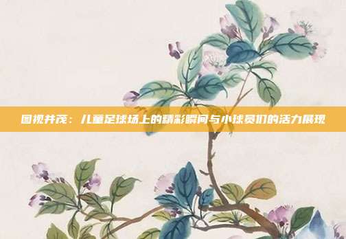 图视并茂：儿童足球场上的精彩瞬间与小球员们的活力展现