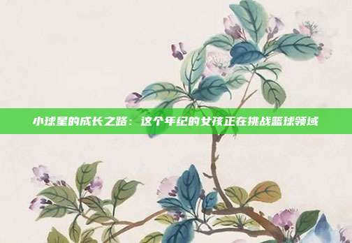 小球星的成长之路：这个年纪的女孩正在挑战篮球领域