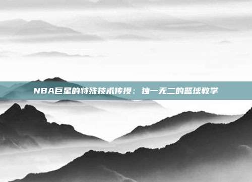 NBA巨星的特殊技术传授：独一无二的篮球教学