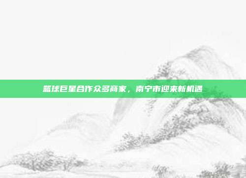 篮球巨星合作众多商家，南宁市迎来新机遇