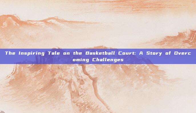 The Inspiring Tale on the Basketball Court: A Story of Overcoming Challenges