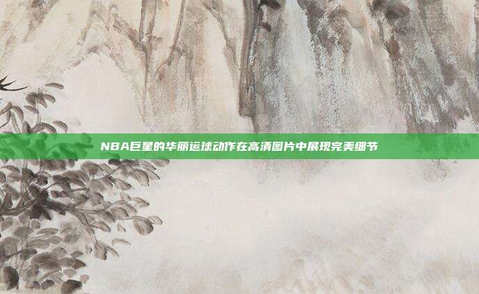 NBA巨星的华丽运球动作在高清图片中展现完美细节