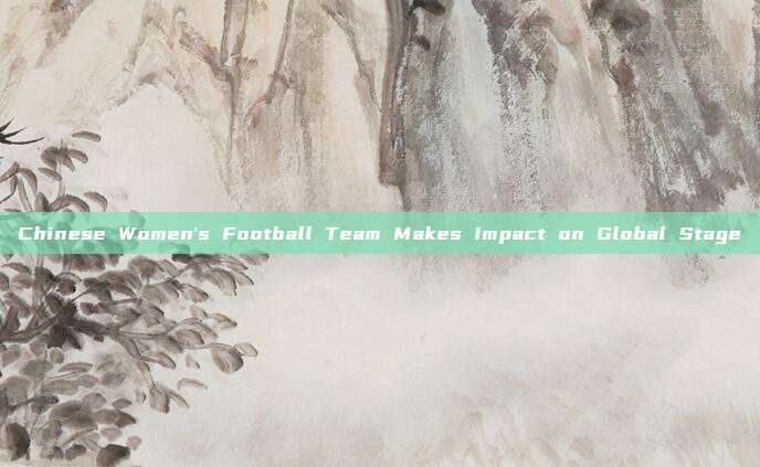 Chinese Women's Football Team Makes Impact on Global Stage