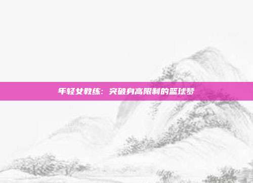 年轻女教练: 突破身高限制的篮球梦