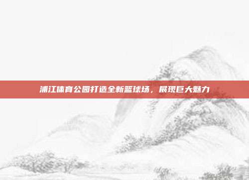 浦江体育公园打造全新篮球场，展现巨大魅力