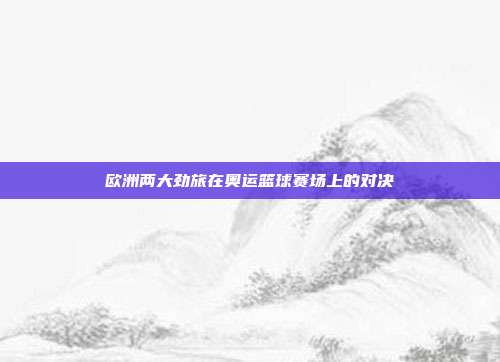 欧洲两大劲旅在奥运篮球赛场上的对决