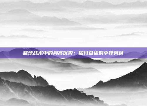 篮球战术中的身高优势：探讨合适的中锋身材