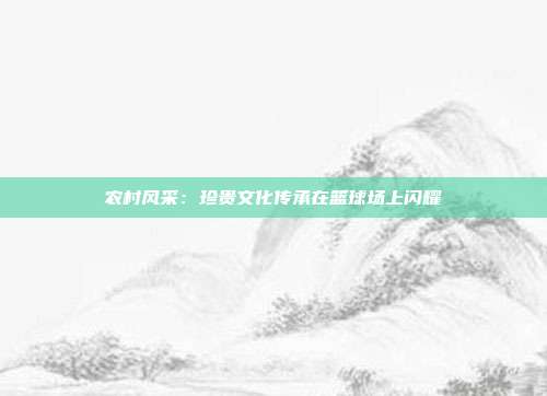 农村风采：珍贵文化传承在篮球场上闪耀