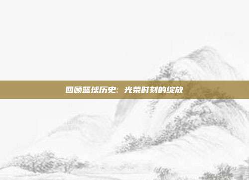 回顾篮球历史: 光荣时刻的绽放