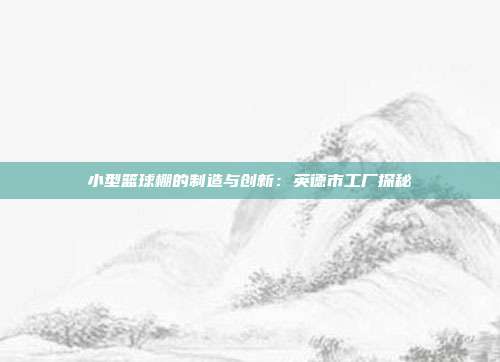 小型篮球棚的制造与创新：英德市工厂探秘