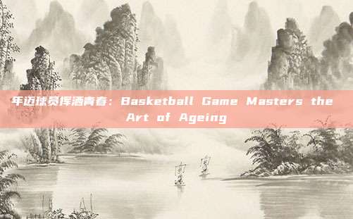 年迈球员挥洒青春：Basketball Game Masters the Art of Ageing