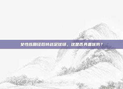 女性练田径后转战足球场，这是否具备优势？