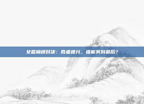 女篮巅峰对决：胜者难分，谁能笑到最后？