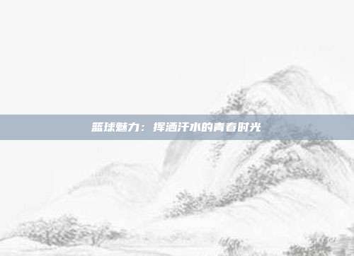 篮球魅力：挥洒汗水的青春时光