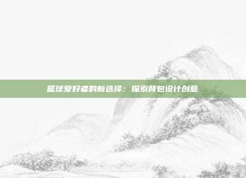 篮球爱好者的新选择：探索背包设计创意