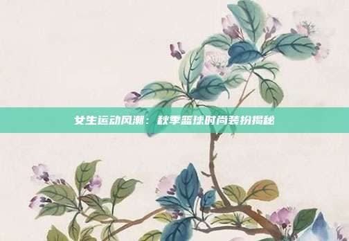 女生运动风潮：秋季篮球时尚装扮揭秘