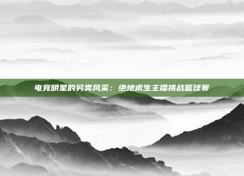 电竞明星的另类风采：绝地求生主播挑战篮球赛