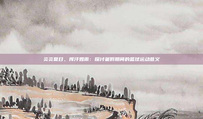 炎炎夏日，挥汗如雨：探讨暑假期间的篮球运动意义