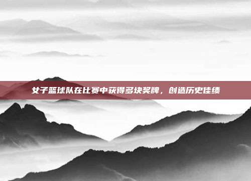 女子篮球队在比赛中获得多块奖牌，创造历史佳绩