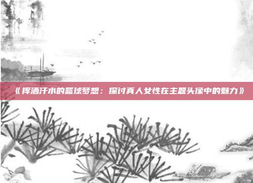 《挥洒汗水的篮球梦想：探讨真人女性在主题头像中的魅力》