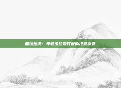 篮球热潮：年轻运动爱好者的视觉享受