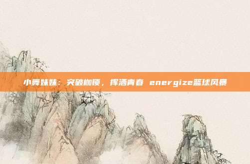 小舞妹妹：突破枷锁，挥洒青春 energize篮球风暴