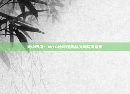 笑中带泪：NBA传奇球星的搞笑瞬间集锦