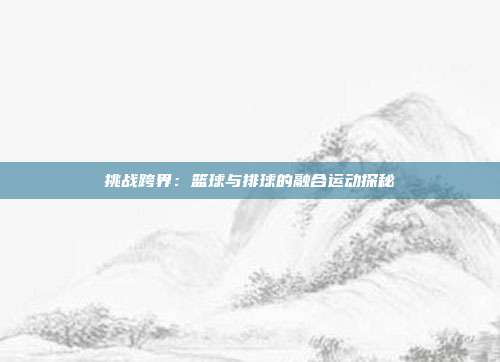 挑战跨界：篮球与排球的融合运动探秘