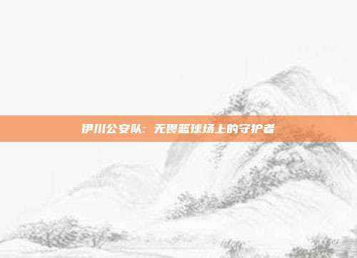 伊川公安队: 无畏篮球场上的守护者